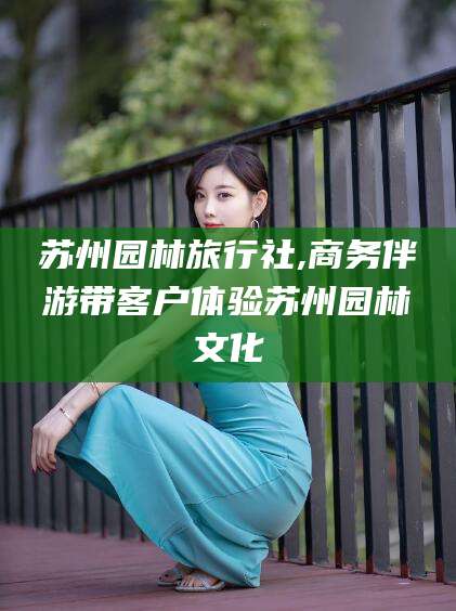寿光苏州园林旅行社,商务伴游带客户体验苏州园林文化