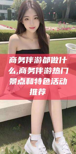 寿光商务伴游都做什么,商务伴游热门景点和特色活动推荐