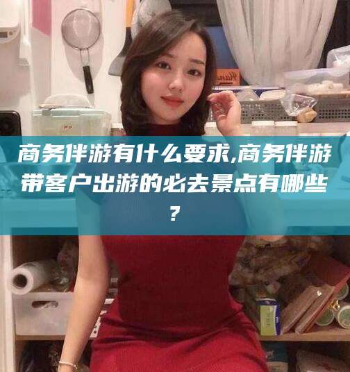 寿光商务伴游有什么要求,商务伴游带客户出游的必去景点有哪些?