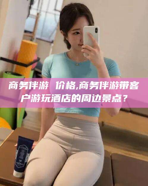 寿光商务伴游 价格,商务伴游带客户游玩酒店的周边景点？